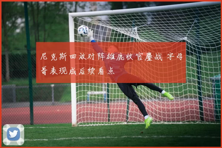 尼克斯回放对阵雄鹿收官鏖战 字母哥表现成后续看点