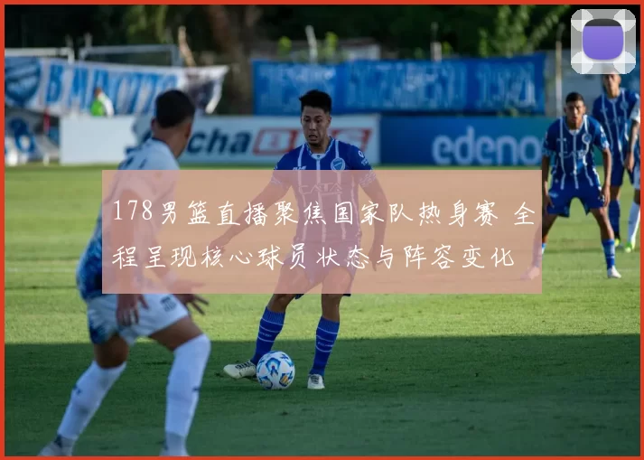 178男篮直播聚焦国家队热身赛 全程呈现核心球员状态与阵容变化