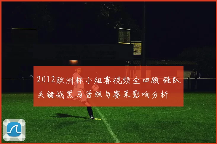 2012欧洲杯小组赛视频全回顾 强队关键战黑马晋级与赛果影响分析