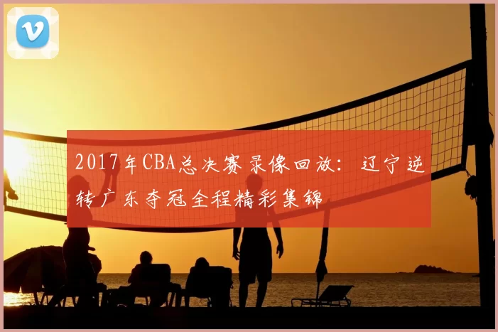2017年CBA总决赛录像回放：辽宁逆转广东夺冠全程精彩集锦