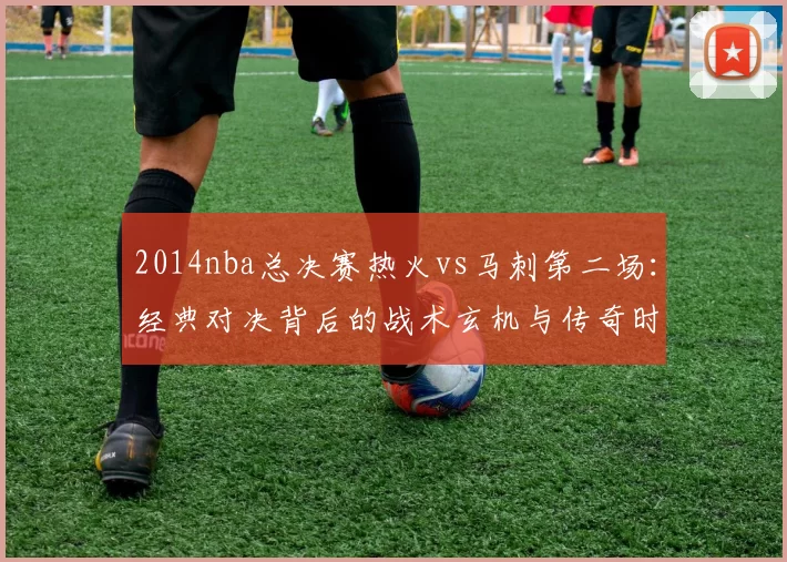 2014nba总决赛热火vs马刺第二场：经典对决背后的战术玄机与传奇时刻