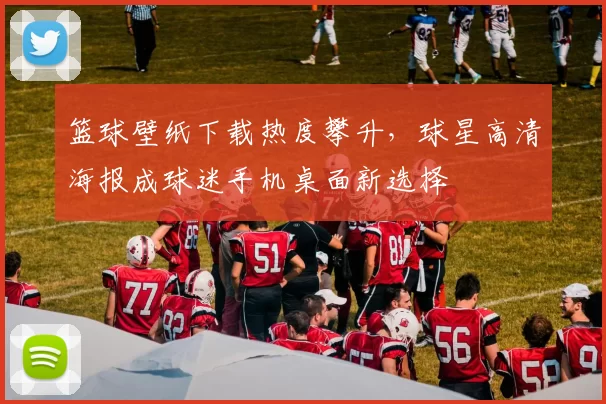 篮球壁纸下载热度攀升，球星高清海报成球迷手机桌面新选择