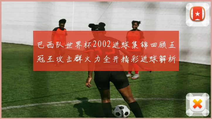 巴西队世界杯2002进球集锦回顾五冠王攻击群火力全开精彩进球解析