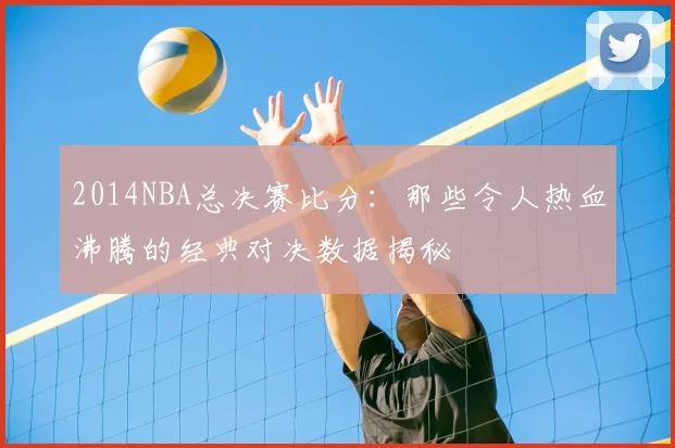 2014NBA总决赛比分：那些令人热血沸腾的经典对决数据揭秘