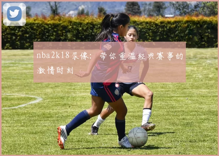 nba2k18录像：带你重温经典赛事的激情时刻