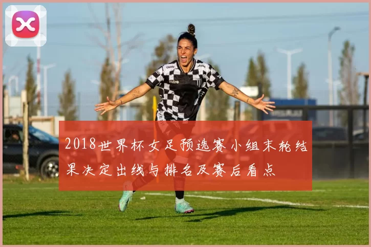 2018世界杯女足预选赛小组末轮结果决定出线与排名及赛后看点