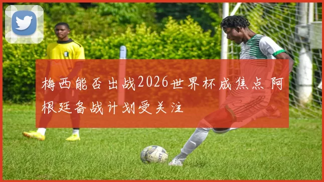 梅西能否出战2026世界杯成焦点 阿根廷备战计划受关注