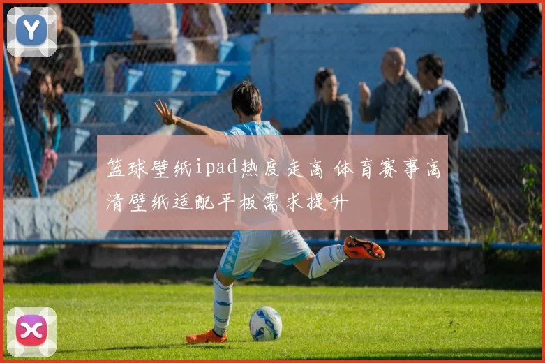 篮球壁纸ipad热度走高 体育赛事高清壁纸适配平板需求提升