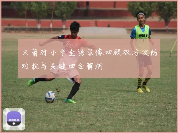 火箭对小牛全场录像回顾双方攻防对抗与关键回合解析