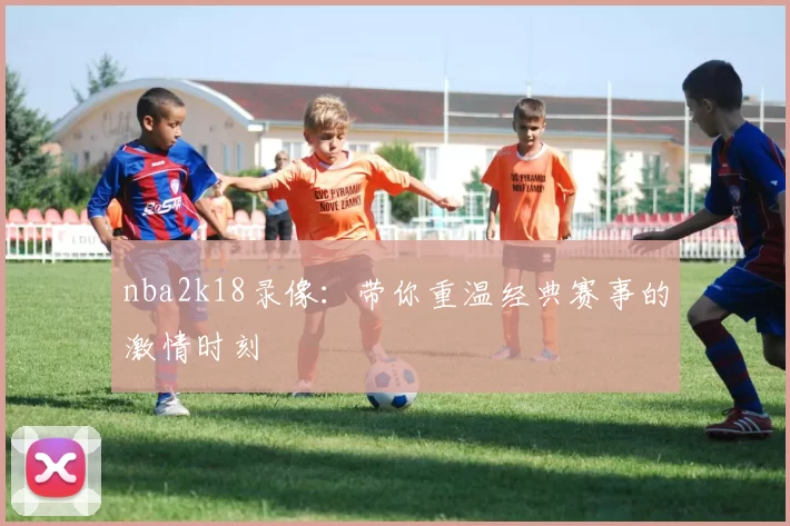nba2k18录像：带你重温经典赛事的激情时刻