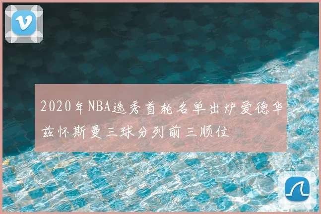 2020年NBA选秀首轮名单出炉爱德华兹怀斯曼三球分列前三顺位