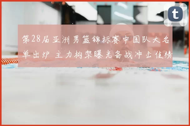 第28届亚洲男篮锦标赛中国队大名单出炉 主力构架曝光备战冲击佳绩