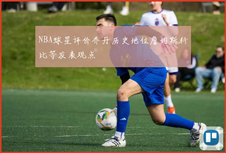 NBA球星评价乔丹历史地位詹姆斯科比等发表观点