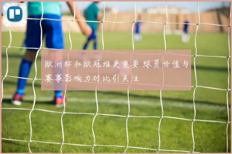 欧洲杯和欧冠谁更重要 球员价值与赛事影响力对比引关注