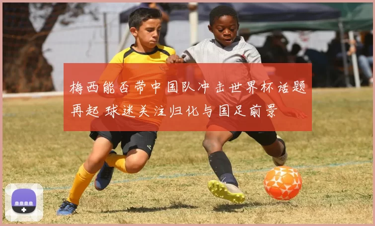 梅西能否带中国队冲击世界杯话题再起 球迷关注归化与国足前景