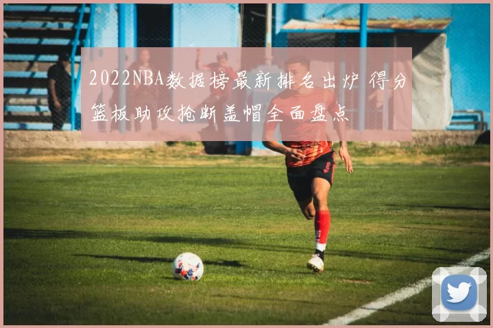 2022NBA数据榜最新排名出炉 得分篮板助攻抢断盖帽全面盘点