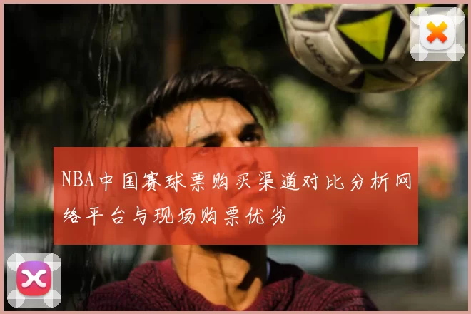 NBA中国赛球票购买渠道对比分析网络平台与现场购票优劣