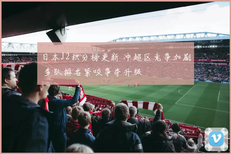 日本J2积分榜更新 冲超区竞争加剧 多队排名紧咬争夺升级