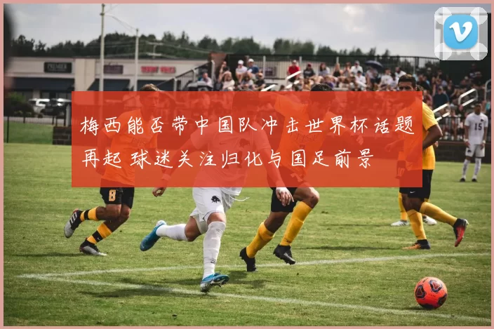 梅西能否带中国队冲击世界杯话题再起 球迷关注归化与国足前景