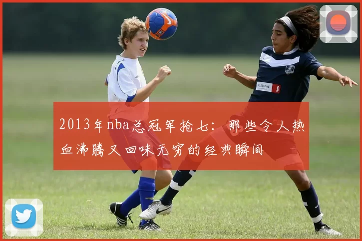 2013年nba总冠军抢七：那些令人热血沸腾又回味无穷的经典瞬间