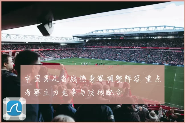中国男足备战热身赛调整阵容 重点考察主力竞争与防线配合