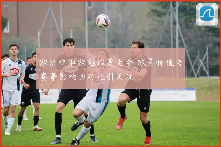 欧洲杯和欧冠谁更重要 球员价值与赛事影响力对比引关注