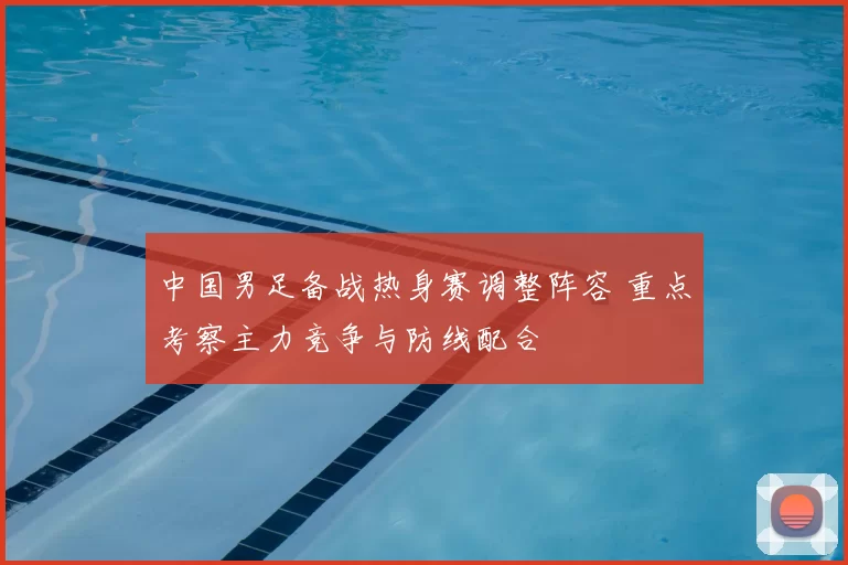 中国男足备战热身赛调整阵容 重点考察主力竞争与防线配合