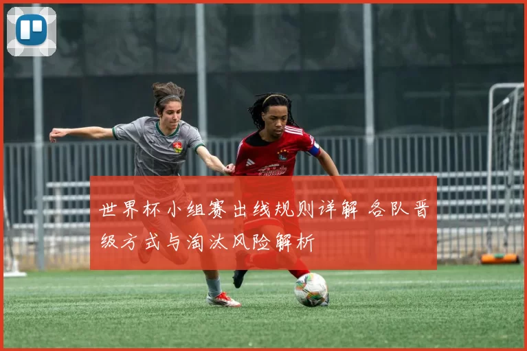 世界杯小组赛出线规则详解 各队晋级方式与淘汰风险解析