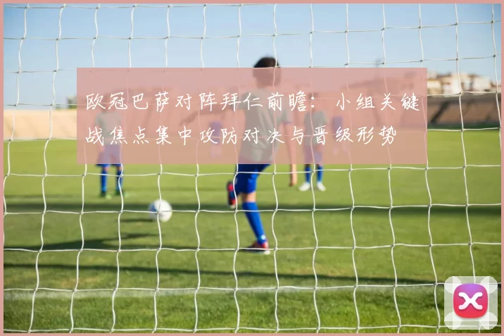 欧冠巴萨对阵拜仁前瞻：小组关键战焦点集中攻防对决与晋级形势