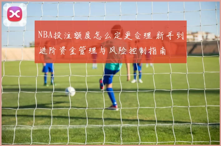 NBA投注额度怎么定更合理 新手到进阶资金管理与风险控制指南