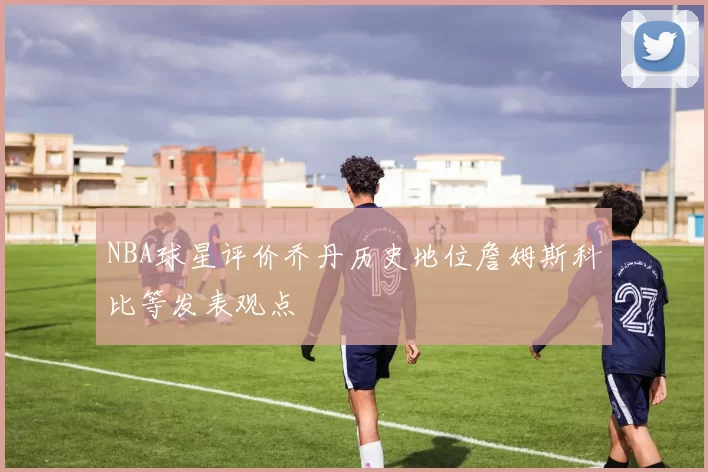 NBA球星评价乔丹历史地位詹姆斯科比等发表观点