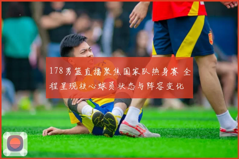 178男篮直播聚焦国家队热身赛 全程呈现核心球员状态与阵容变化