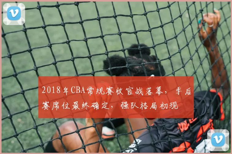 2018年CBA常规赛收官战落幕，季后赛席位最终确定，强队格局初现