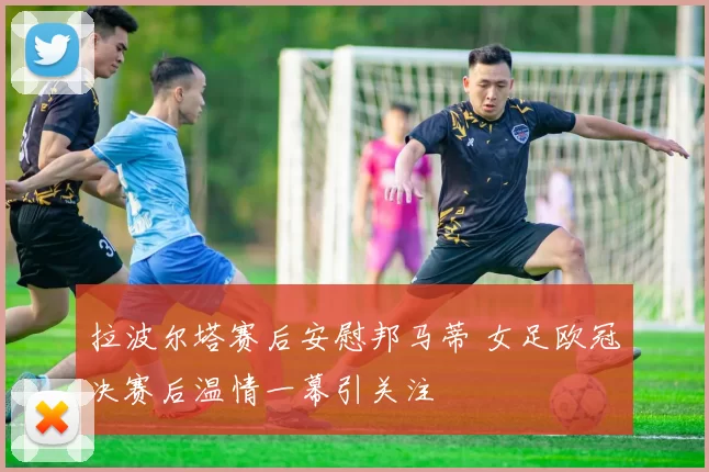 拉波尔塔赛后安慰邦马蒂 女足欧冠决赛后温情一幕引关注