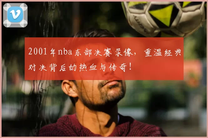 2001年nba东部决赛录像，重温经典对决背后的热血与传奇！