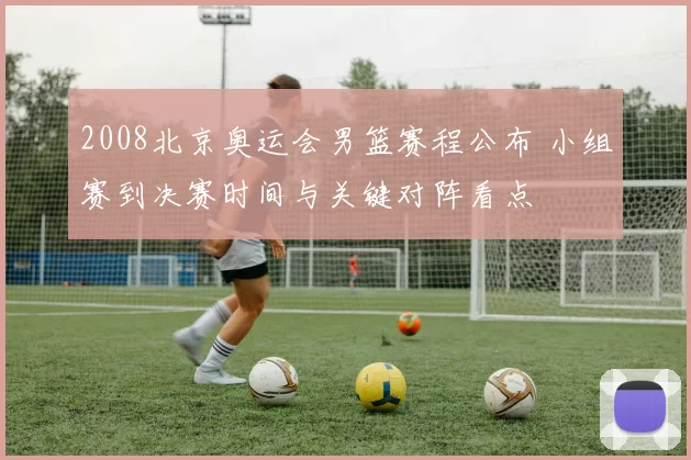 2008北京奥运会男篮赛程公布 小组赛到决赛时间与关键对阵看点