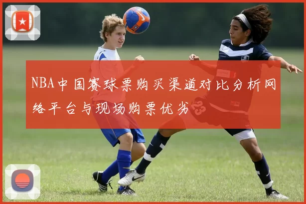 NBA中国赛球票购买渠道对比分析网络平台与现场购票优劣