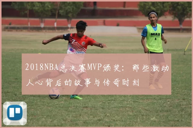 2018NBA总决赛MVP颁奖：那些激动人心背后的故事与传奇时刻