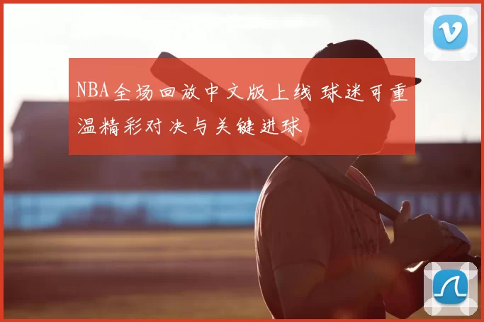 NBA全场回放中文版上线 球迷可重温精彩对决与关键进球