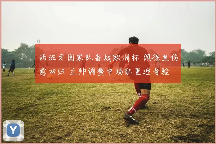 西班牙国家队备战欧洲杯 佩德里伤愈回归 主帅调整中场配置迎考验