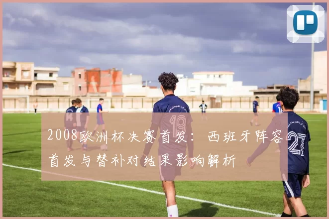 2008欧洲杯决赛首发：西班牙阵容首发与替补对结果影响解析