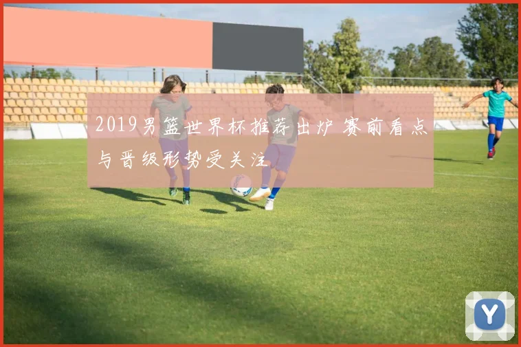 2019男篮世界杯推荐出炉 赛前看点与晋级形势受关注