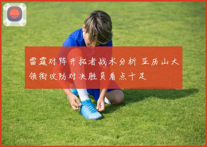 雷霆对阵开拓者战术分析 亚历山大领衔攻防对决胜负看点十足