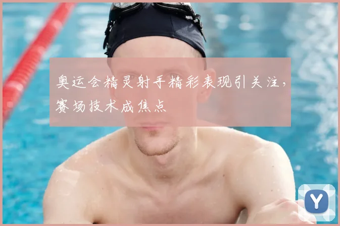 奥运会精灵射手精彩表现引关注，赛场技术成焦点