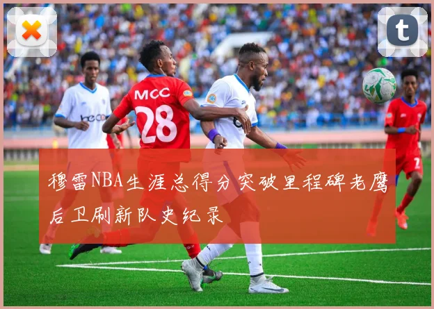 穆雷NBA生涯总得分突破里程碑老鹰后卫刷新队史纪录
