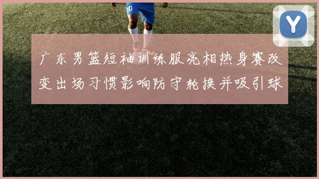 广东男篮短袖训练服亮相热身赛改变出场习惯影响防守轮换并吸引球迷关注