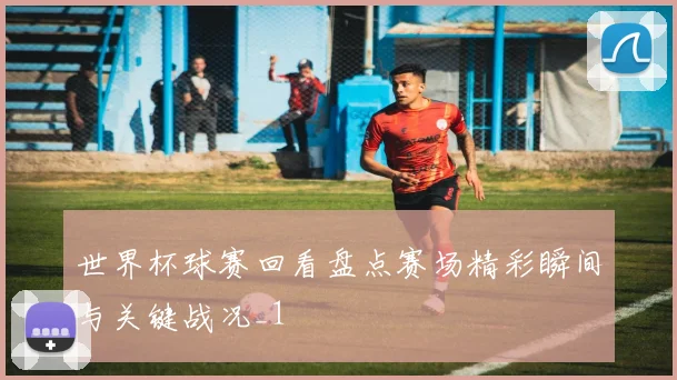 世界杯球赛回看盘点赛场精彩瞬间与关键战况_1