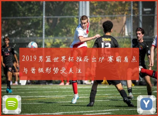 2019男篮世界杯推荐出炉 赛前看点与晋级形势受关注