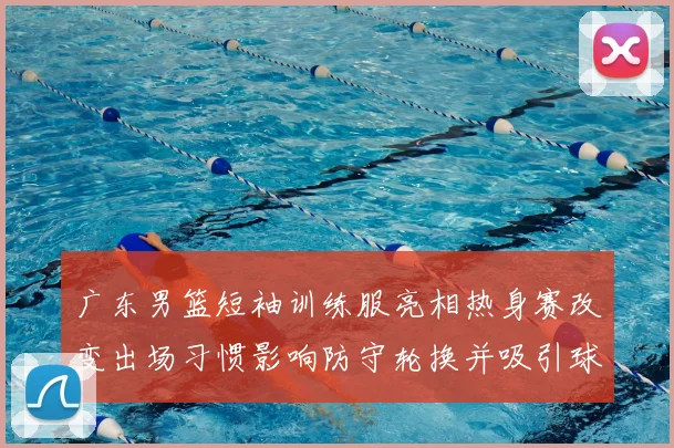 广东男篮短袖训练服亮相热身赛改变出场习惯影响防守轮换并吸引球迷关注