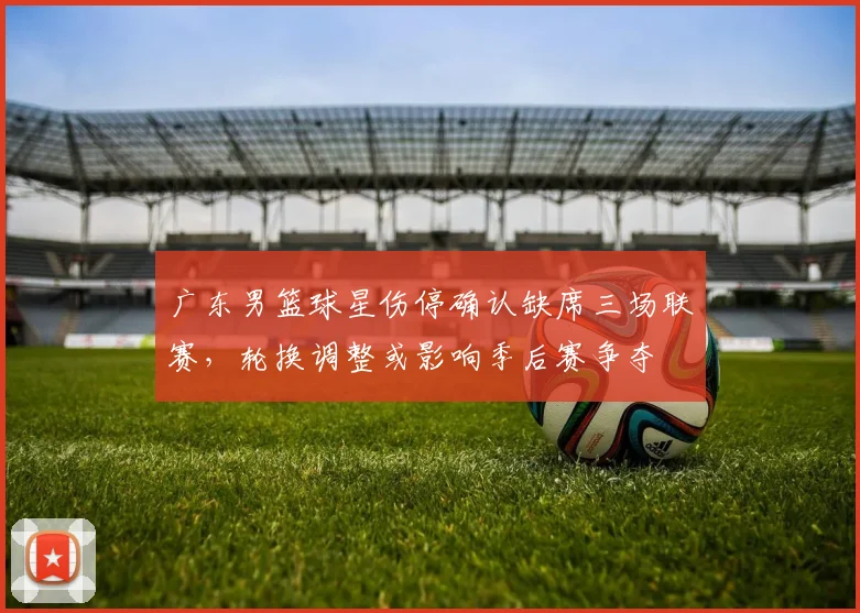 广东男篮球星伤停确认缺席三场联赛，轮换调整或影响季后赛争夺
